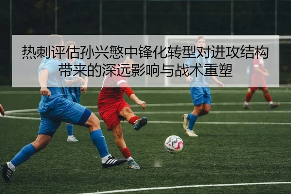 热刺评估孙兴慜中锋化转型对进攻结构带来的深远影响与战术重塑